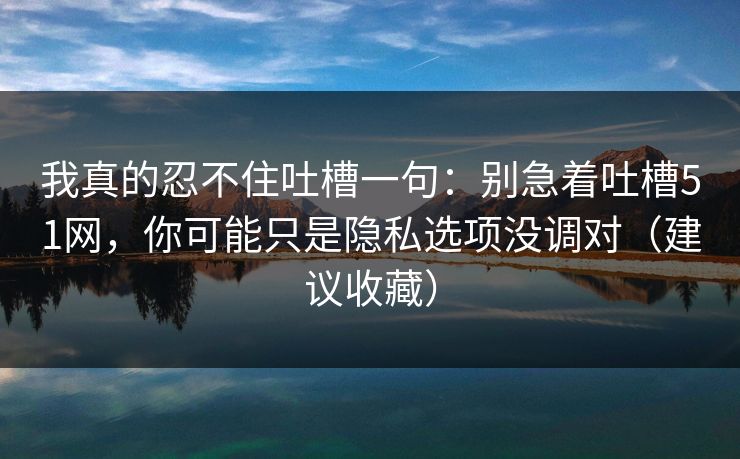 我真的忍不住吐槽一句：别急着吐槽51网，你可能只是隐私选项没调对（建议收藏）