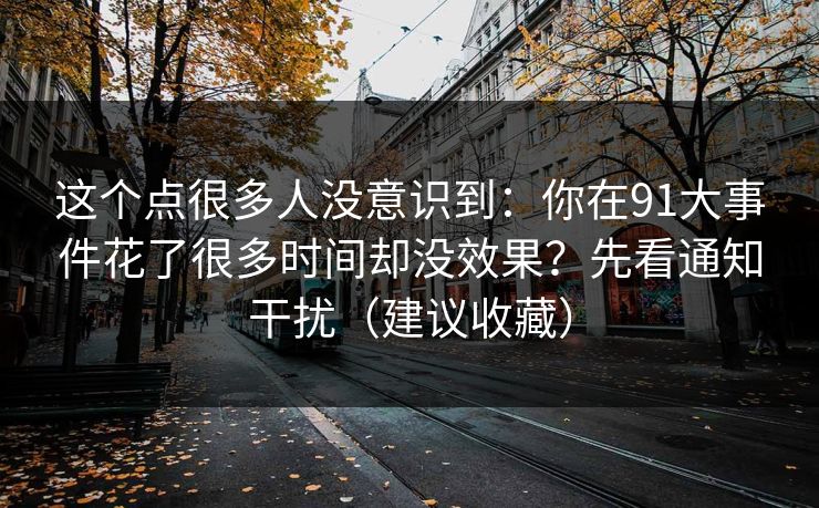这个点很多人没意识到：你在91大事件花了很多时间却没效果？先看通知干扰（建议收藏）
