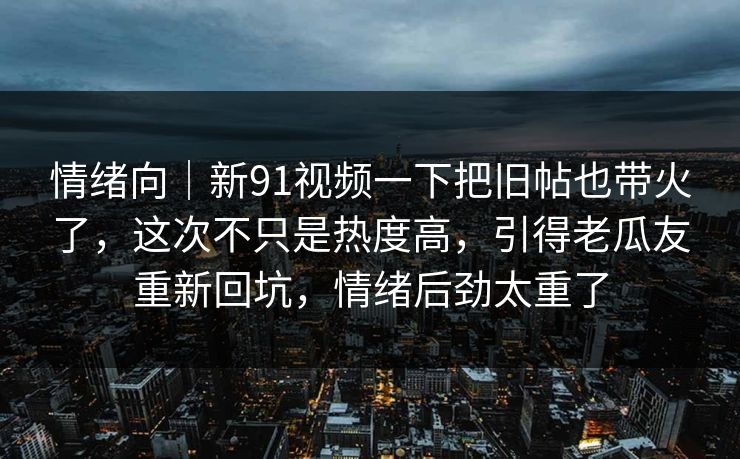 情绪向｜新91视频一下把旧帖也带火了，这次不只是热度高，引得老瓜友重新回坑，情绪后劲太重了